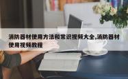 消防器材使用方法和常识视频大全,消防器材使用视频教程