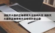 消防灭火器的正确使用方法培训内容,消防灭火器的正确使用方法培训内容记录