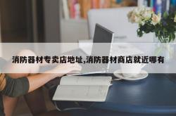 消防器材专卖店地址,消防器材商店就近哪有
