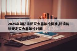 2025年消防法新灭火器年检标准,新消防法规定灭火器年检时间