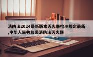 消防法2024最新版本灭火器检测规定最新,中华人民共和国消防法灭火器