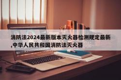消防法2024最新版本灭火器检测规定最新,中华人民共和国消防法灭火器
