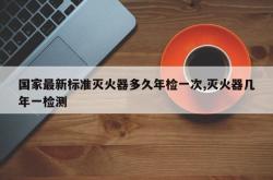 国家最新标准灭火器多久年检一次,灭火器几年一检测