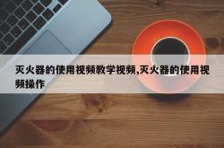 灭火器的使用视频教学视频,灭火器的使用视频操作