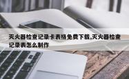 灭火器检查记录卡表格免费下载,灭火器检查记录表怎么制作