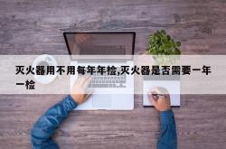 灭火器用不用每年年检,灭火器是否需要一年一检