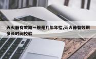 灭火器有效期一般是几年年检,灭火器有效期多长时间校验