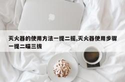 灭火器的使用方法一提二摇,灭火器使用步骤一提二瞄三拔
