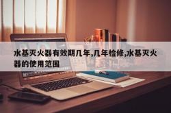 水基灭火器有效期几年,几年检修,水基灭火器的使用范围