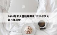 2026年灭火器新规要求,2020年灭火器几年年检
