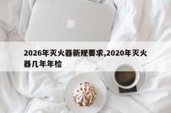 2026年灭火器新规要求,2020年灭火器几年年检