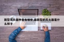新型灭火器种类有哪些,最新型的灭火器是什么样子