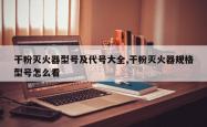干粉灭火器型号及代号大全,干粉灭火器规格型号怎么看