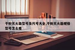 干粉灭火器型号及代号大全,干粉灭火器规格型号怎么看