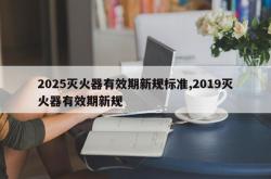 2025灭火器有效期新规标准,2019灭火器有效期新规
