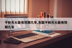 干粉灭火器有效期几年,车载干粉灭火器有效期几年