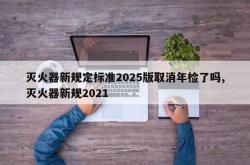 灭火器新规定标准2025版取消年检了吗,灭火器新规2021