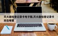 灭火器检查记录卡电子版,灭火器检查记录卡放在哪里