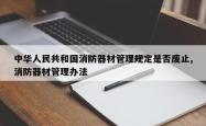 中华人民共和国消防器材管理规定是否废止,消防器材管理办法