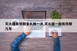灭火器有效期多久换一次,灭火器一般有效期几年