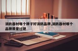 消防器材哪个牌子好消防品牌,消防器材哪个品牌质量过硬
