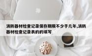 消防器材检查记录保存期限不少于几年,消防器材检查记录表的的填写