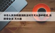 中华人民共和国消防法对于灭火器的规定,消防安全法 灭火器