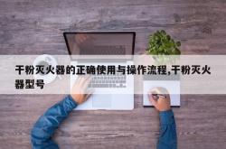 干粉灭火器的正确使用与操作流程,干粉灭火器型号