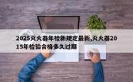 2025灭火器年检新规定最新,灭火器2015年检验合格多久过期