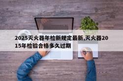 2025灭火器年检新规定最新,灭火器2015年检验合格多久过期