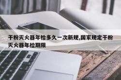 干粉灭火器年检多久一次新规,国家规定干粉灭火器年检期限