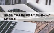 消防器材厂家主要在哪里生产,消防器材生产基地是哪里