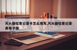 灭火器检查记录卡怎么填写,灭火器检查记录表电子版