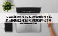 灭火器新规定标准2025版取消年检了吗,灭火器新规定标准2025版取消年检了吗
