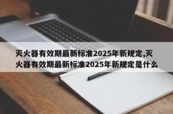 灭火器有效期最新标准2025年新规定,灭火器有效期最新标准2025年新规定是什么