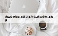 消防安全知识小常识小学生,消防安全,小知识