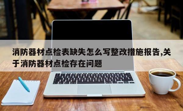 消防器材点检表缺失怎么写整改措施报告,关于消防器材点检存在问题