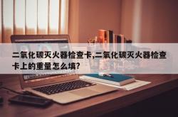 二氧化碳灭火器检查卡,二氧化碳灭火器检查卡上的重量怎么填?