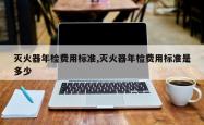 灭火器年检费用标准,灭火器年检费用标准是多少