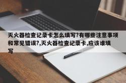灭火器检查记录卡怎么填写?有哪些注意事项和常见错误?,灭火器检查记录卡,应该谁填写