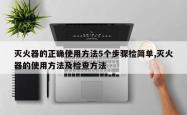 灭火器的正确使用方法5个步骤检简单,灭火器的使用方法及检查方法