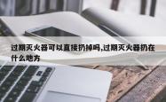 过期灭火器可以直接扔掉吗,过期灭火器扔在什么地方