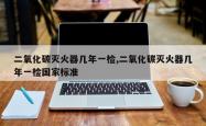 二氧化碳灭火器几年一检,二氧化碳灭火器几年一检国家标准