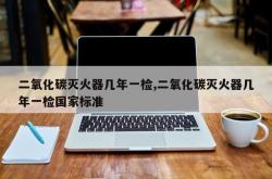 二氧化碳灭火器几年一检,二氧化碳灭火器几年一检国家标准