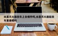 水基灭火器放车上会爆炸吗,水基灭火器能放车里暴晒吗
