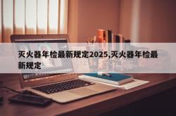 灭火器年检最新规定2025,灭火器年检最新规定