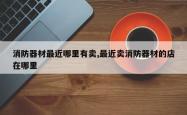 消防器材最近哪里有卖,最近卖消防器材的店在哪里
