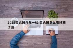 2025灭火器几年一检,灭火器怎么看过期了没