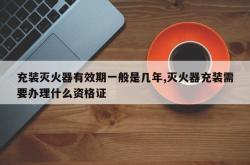 充装灭火器有效期一般是几年,灭火器充装需要办理什么资格证