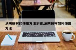 消防器材的使用方法步骤,消防器材如何使用方法